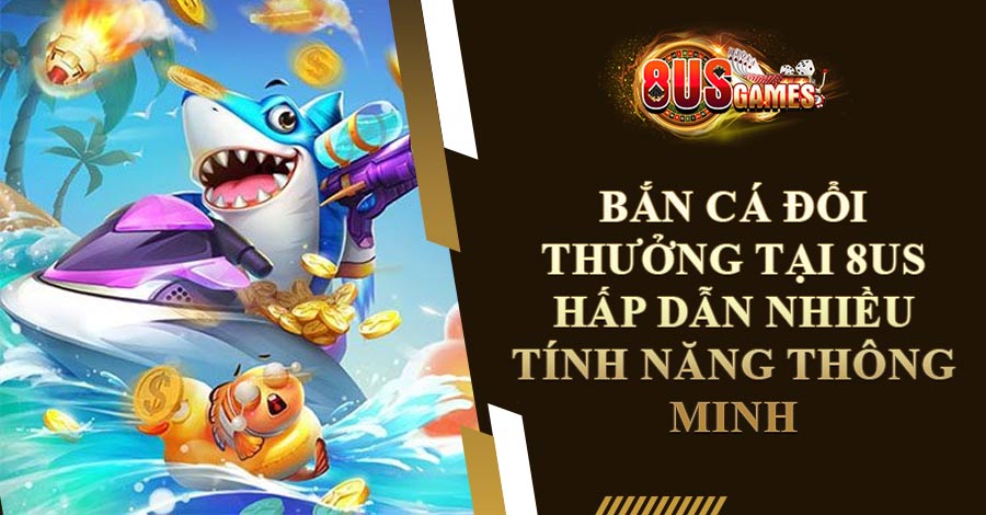 Bắn Cá Đổi Thưởng Tại 8US Hấp Dẫn Nhiều Tính Năng Thông Minh